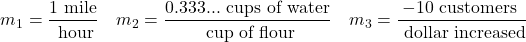 \[m_{1}=\frac{1 \text{ mile}}{ \text{ hour}} \quad m_{2}=\frac{0.333... \text{ cups of water}}{ \text{ cup of flour}}  \quad m_{3}=\frac{-10 \text{ customers }}{ \text{ dollar increased}}\]