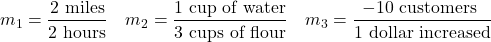 \[m_{1}=\frac{2 \text{ miles}}{2 \text{ hours}} \quad m_{2}=\frac{1 \text{ cup of water}}{3 \text{ cups of flour}}  \quad m_{3}=\frac{-10 \text{ customers }}{ 1 \text{ dollar increased}}\]